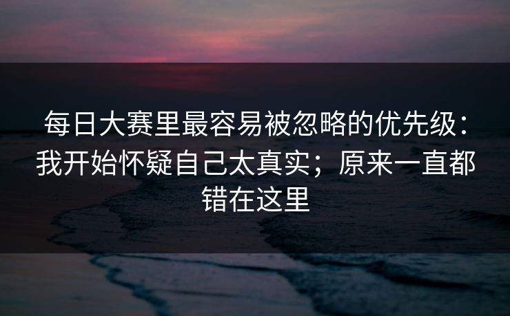 <strong>每日大赛</strong>里最容易被忽略的优先级：我开始怀疑自己太真实；原来一直都错在这里